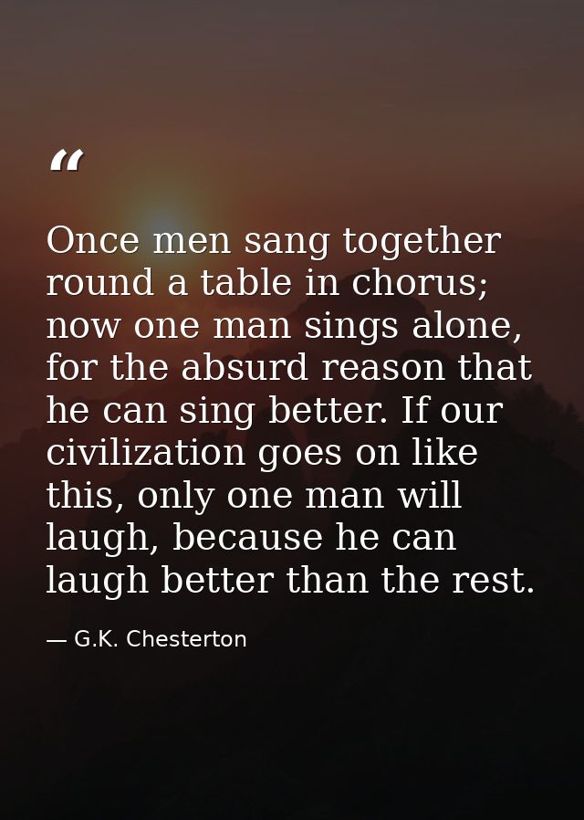Once men sang together round a table in chorus; now one man sings alone, for the absurd reason that he can sing better.  — G.K. Chesterton
