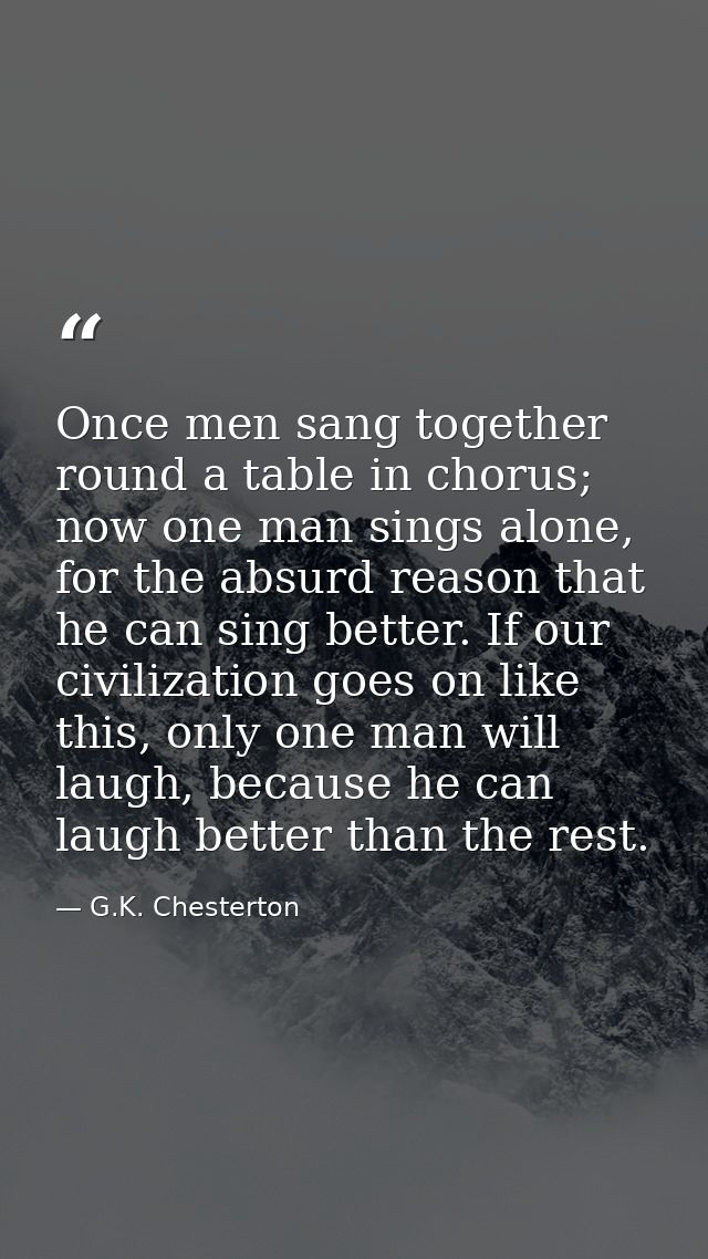 Once men sang together round a table in chorus; now one man sings alone, for the absurd reason that he can sing better.  — G.K. Chesterton