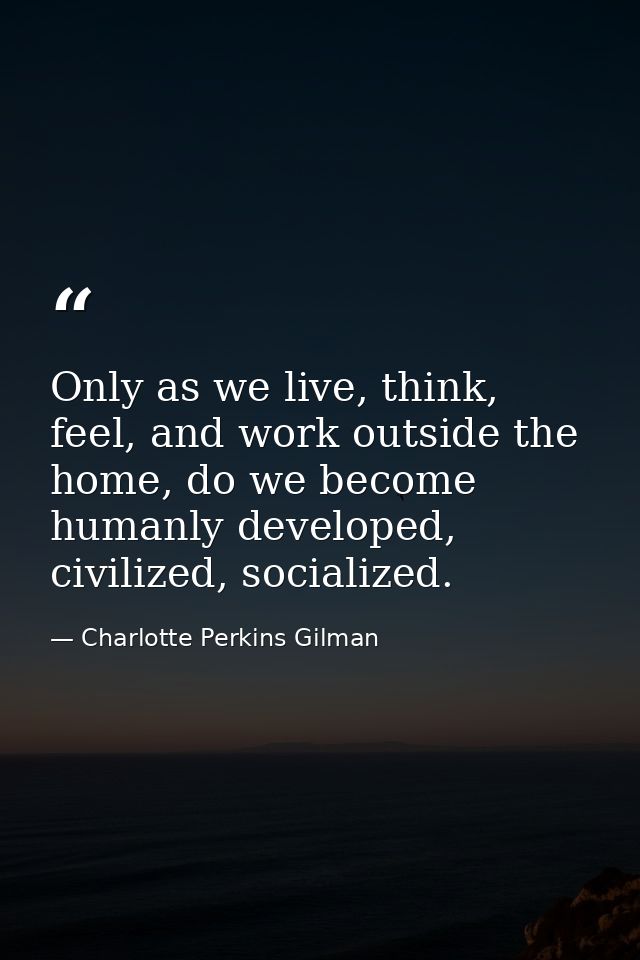 Only as we live, think, feel, and work outside the home, do we become humanly developed, civilized, socialized. — Charlotte Perkins Gilman
