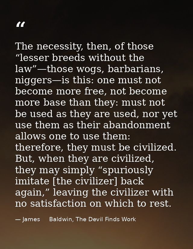 The necessity, then, of those “lesser breeds without the law”—those wogs, barbarians, niggers—is this: one must not beco — James     Baldwin, The Devil Finds Work