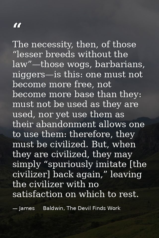 The necessity, then, of those “lesser breeds without the law”—those wogs, barbarians, niggers—is this: one must not beco — James     Baldwin, The Devil Finds Work