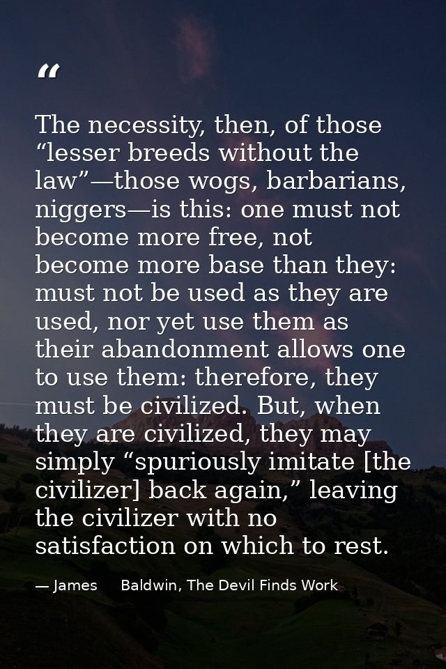 The necessity, then, of those “lesser breeds without the law”—those wogs, barbarians, niggers—is this: one must not beco — James     Baldwin, The Devil Finds Work