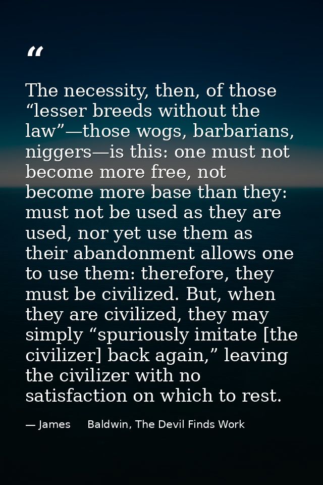 The necessity, then, of those “lesser breeds without the law”—those wogs, barbarians, niggers—is this: one must not beco — James     Baldwin, The Devil Finds Work