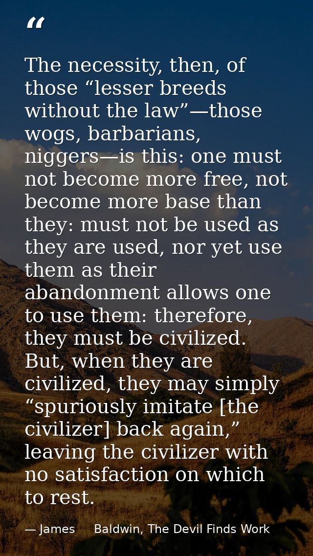 The necessity, then, of those “lesser breeds without the law”—those wogs, barbarians, niggers—is this: one must not beco — James     Baldwin, The Devil Finds Work