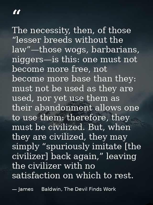 The necessity, then, of those “lesser breeds without the law”—those wogs, barbarians, niggers—is this: one must not beco — James     Baldwin, The Devil Finds Work