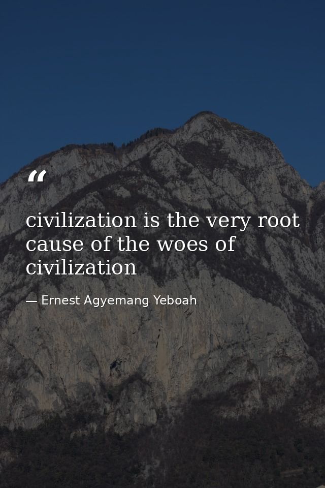 civilization is the very root cause of the woes of civilization — Ernest Agyemang Yeboah
