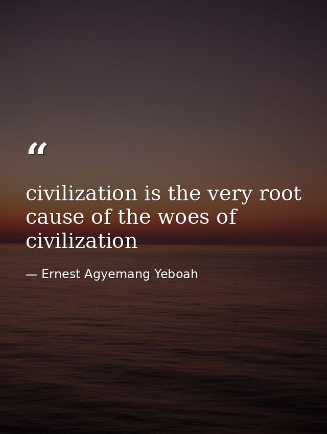 civilization is the very root cause of the woes of civilization — Ernest Agyemang Yeboah