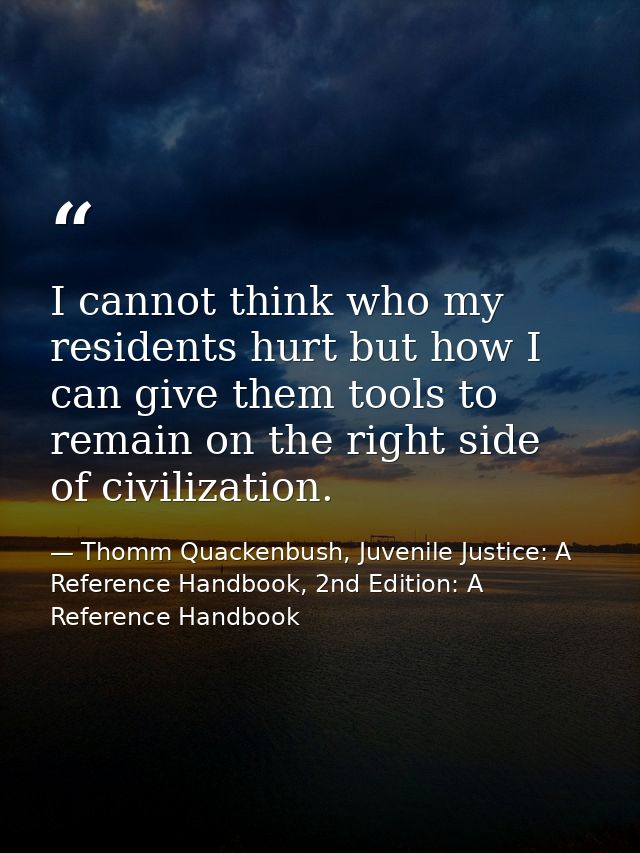 I cannot think who my residents hurt but how I can give them tools to remain on the right side of civilization. — Thomm Quackenbush, Juvenile Justice: A Reference Handbook, 2nd Edition: A Reference Handbook