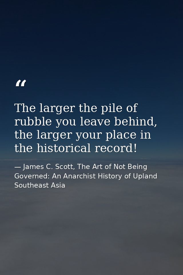 The larger the pile of rubble you leave behind, the larger your place in the historical record! — James C. Scott, The Art of Not Being Governed: An Anarchist History of Upland Southeast Asia