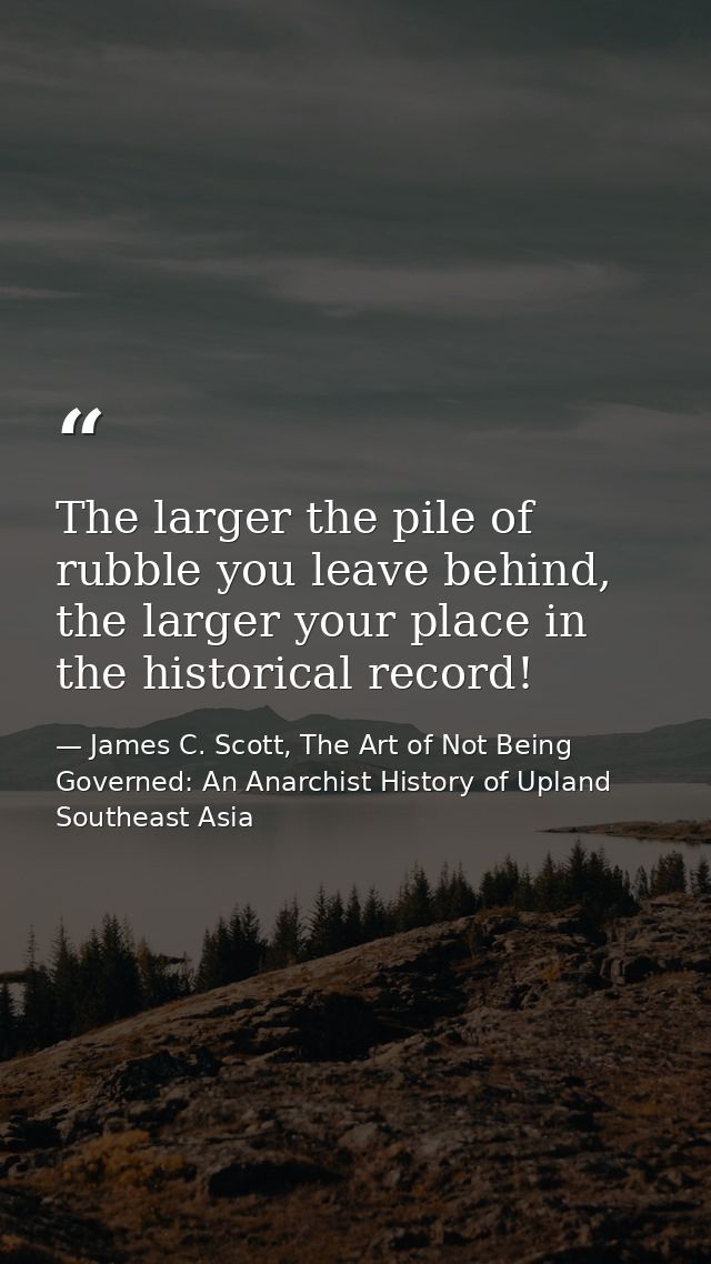 The larger the pile of rubble you leave behind, the larger your place in the historical record! — James C. Scott, The Art of Not Being Governed: An Anarchist History of Upland Southeast Asia