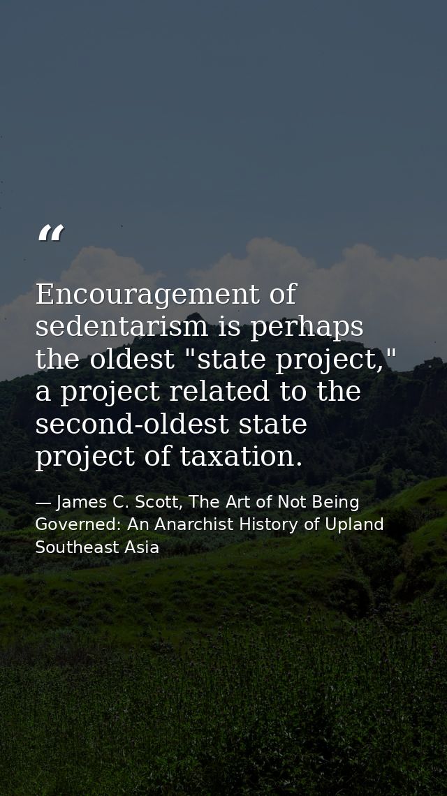 Encouragement of sedentarism is perhaps the oldest "state project," a project related to the second-oldest state project — James C. Scott, The Art of Not Being Governed: An Anarchist History of Upland Southeast Asia