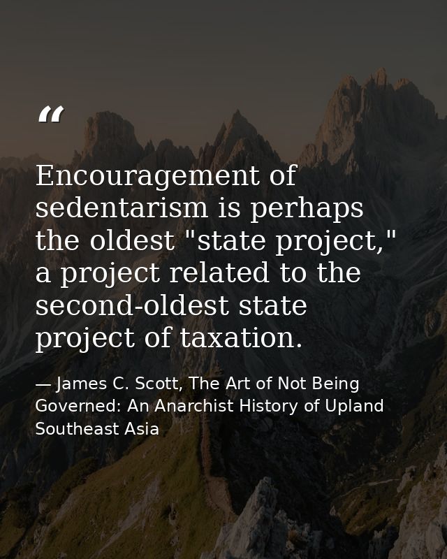 Encouragement of sedentarism is perhaps the oldest "state project," a project related to the second-oldest state project — James C. Scott, The Art of Not Being Governed: An Anarchist History of Upland Southeast Asia