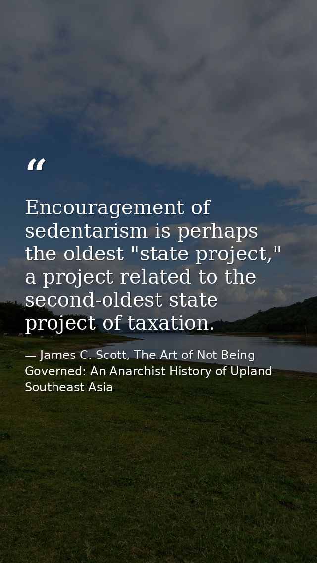 Encouragement of sedentarism is perhaps the oldest "state project," a project related to the second-oldest state project — James C. Scott, The Art of Not Being Governed: An Anarchist History of Upland Southeast Asia