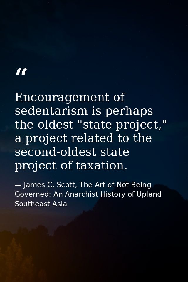 Encouragement of sedentarism is perhaps the oldest "state project," a project related to the second-oldest state project — James C. Scott, The Art of Not Being Governed: An Anarchist History of Upland Southeast Asia