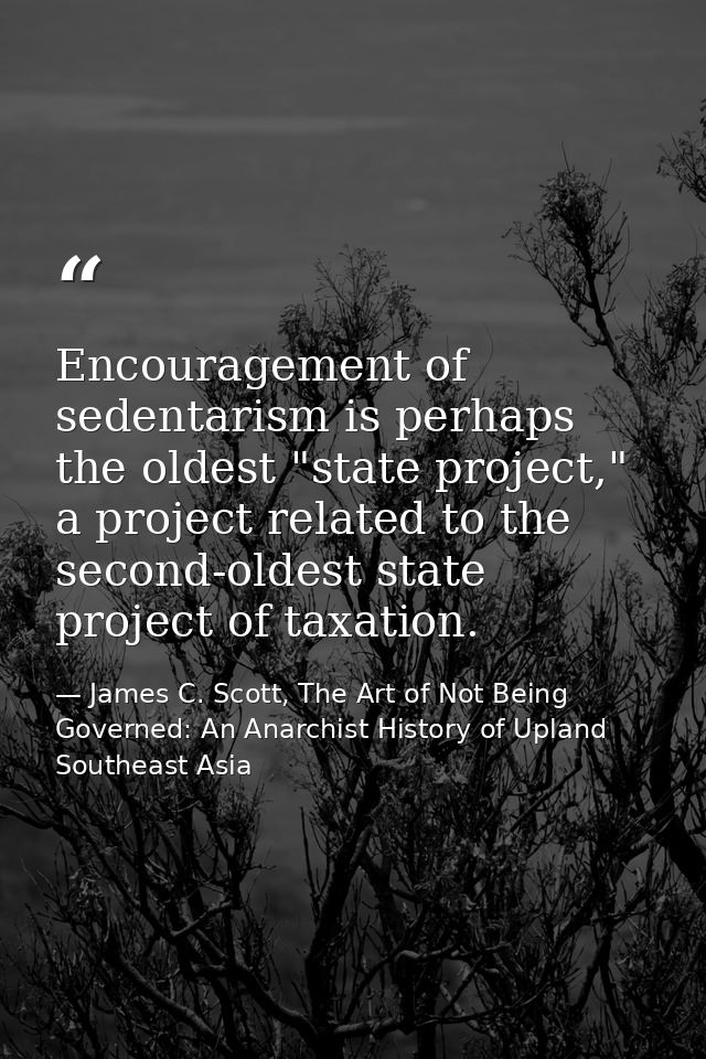 Encouragement of sedentarism is perhaps the oldest "state project," a project related to the second-oldest state project — James C. Scott, The Art of Not Being Governed: An Anarchist History of Upland Southeast Asia