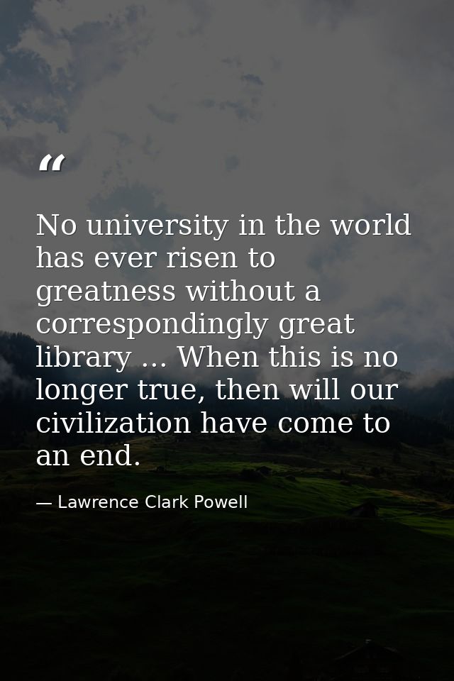 No university in the world has ever risen to greatness without a correspondingly great library ... When this is no longe — Lawrence Clark Powell