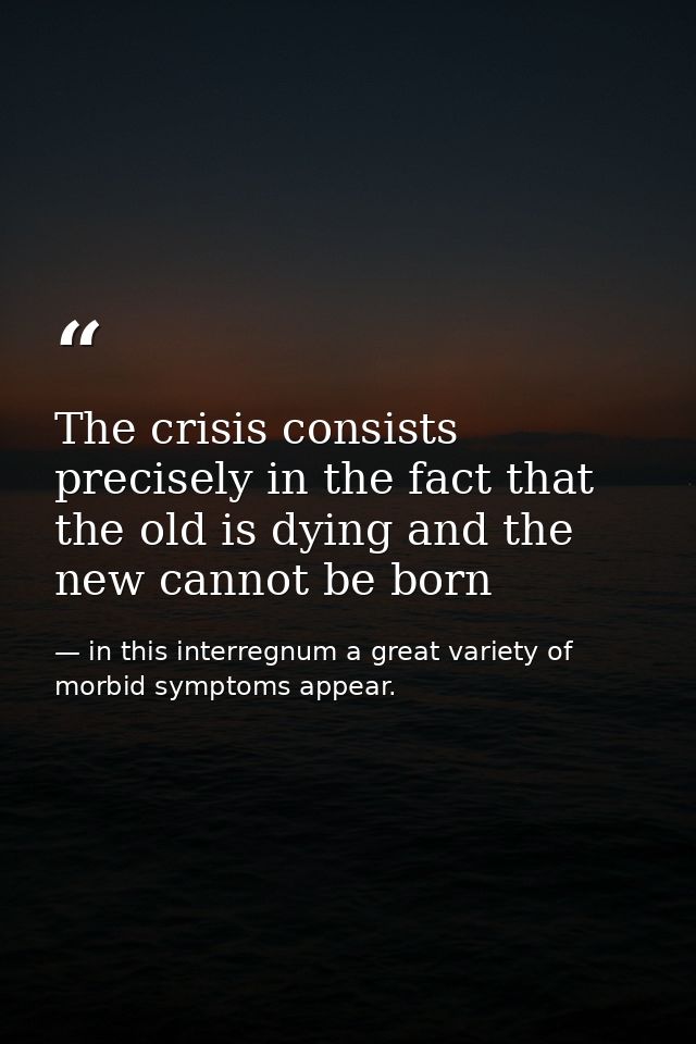 The crisis consists precisely in the fact that the old is dying and the new cannot be born — in this interregnum a great variety of morbid symptoms appear.