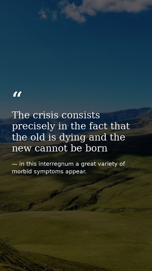 The crisis consists precisely in the fact that the old is dying and the new cannot be born — in this interregnum a great variety of morbid symptoms appear.