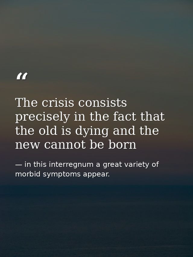The crisis consists precisely in the fact that the old is dying and the new cannot be born — in this interregnum a great variety of morbid symptoms appear.