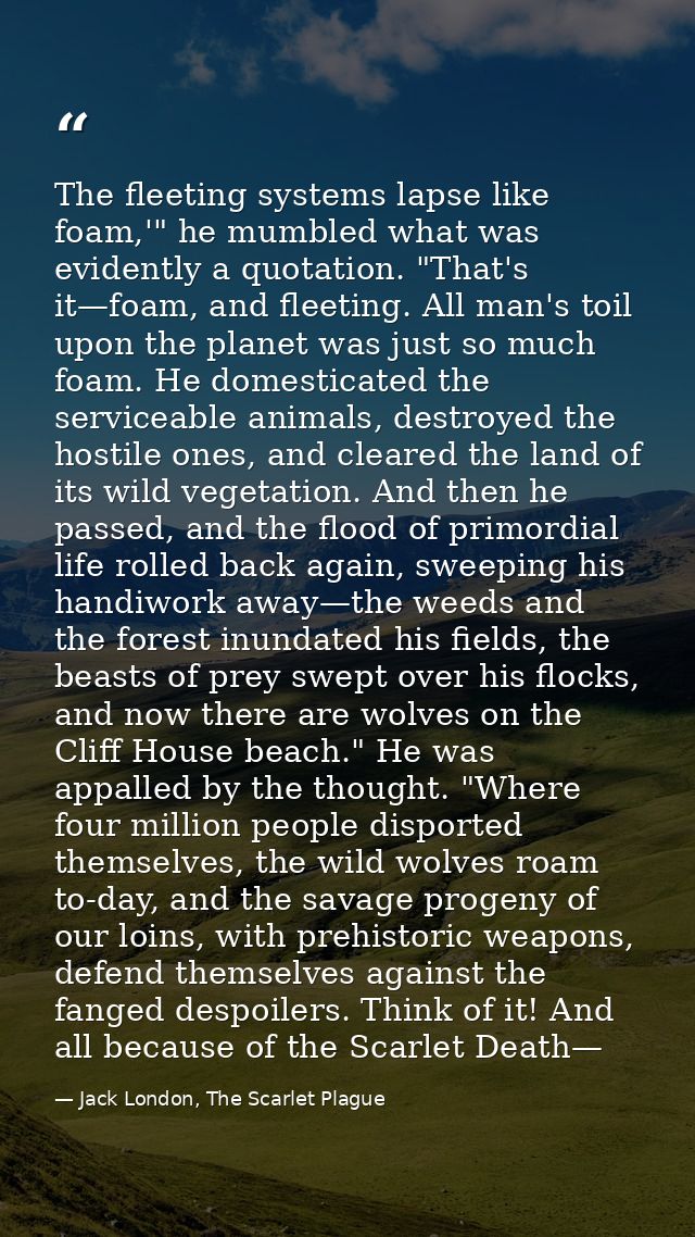 The fleeting systems lapse like foam,'" he mumbled what was evidently a quotation. "That's it—foam, and fleeting. All ma — Jack London, The Scarlet Plague
