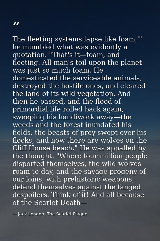 The fleeting systems lapse like foam,'" he mumbled what was evidently a quotation. "That's it—foam, and fleeting. All ma — Jack London, The Scarlet Plague