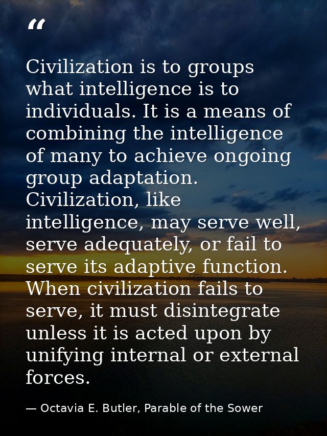 Civilization is to groups what intelligence is to individuals. It is a means of combining the intelligence of many to ac — Octavia E. Butler, Parable of the Sower