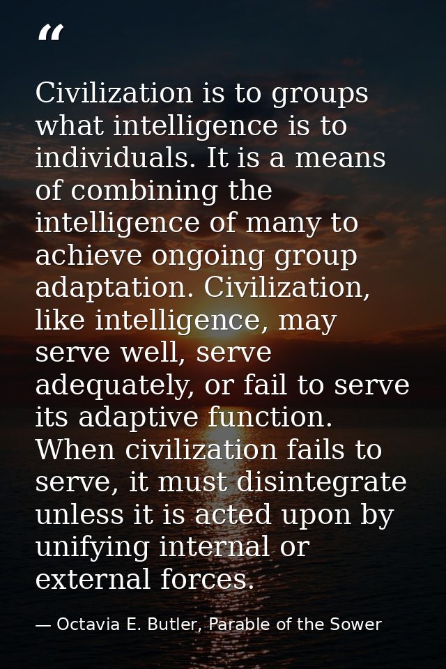 Civilization is to groups what intelligence is to individuals. It is a means of combining the intelligence of many to ac — Octavia E. Butler, Parable of the Sower