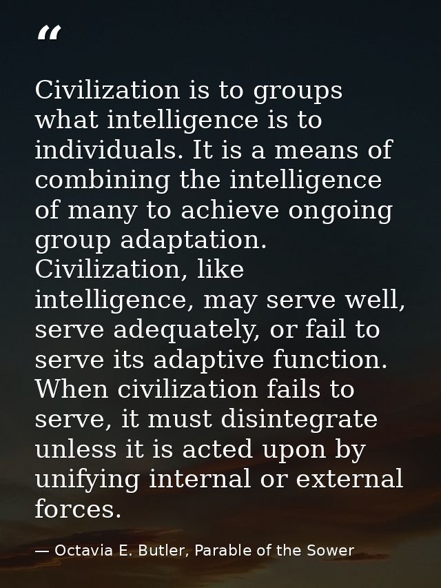 Civilization is to groups what intelligence is to individuals. It is a means of combining the intelligence of many to ac — Octavia E. Butler, Parable of the Sower