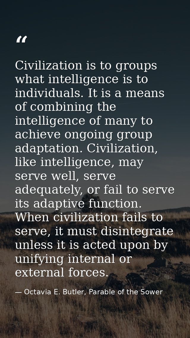 Civilization is to groups what intelligence is to individuals. It is a means of combining the intelligence of many to ac — Octavia E. Butler, Parable of the Sower