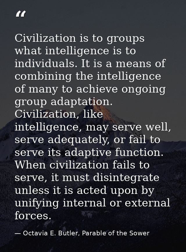 Civilization is to groups what intelligence is to individuals. It is a means of combining the intelligence of many to ac — Octavia E. Butler, Parable of the Sower