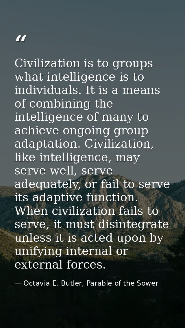 Civilization is to groups what intelligence is to individuals. It is a means of combining the intelligence of many to ac — Octavia E. Butler, Parable of the Sower