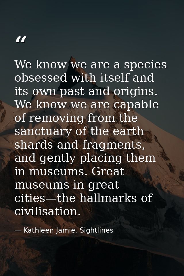 We know we are a species obsessed with itself and its own past and origins. We know we are capable of removing from the  — Kathleen Jamie, Sightlines