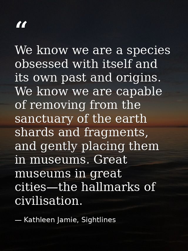 We know we are a species obsessed with itself and its own past and origins. We know we are capable of removing from the  — Kathleen Jamie, Sightlines