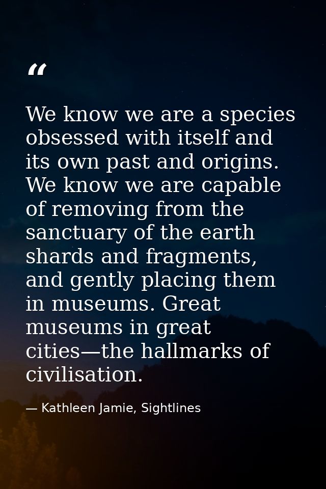 We know we are a species obsessed with itself and its own past and origins. We know we are capable of removing from the  — Kathleen Jamie, Sightlines