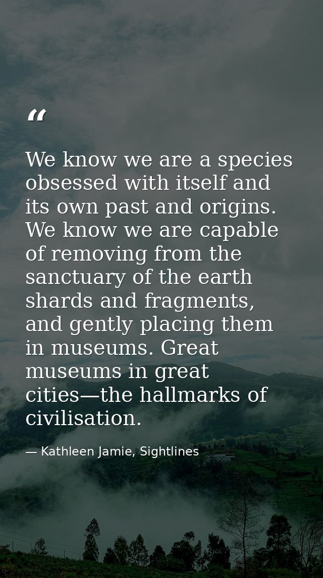 We know we are a species obsessed with itself and its own past and origins. We know we are capable of removing from the  — Kathleen Jamie, Sightlines