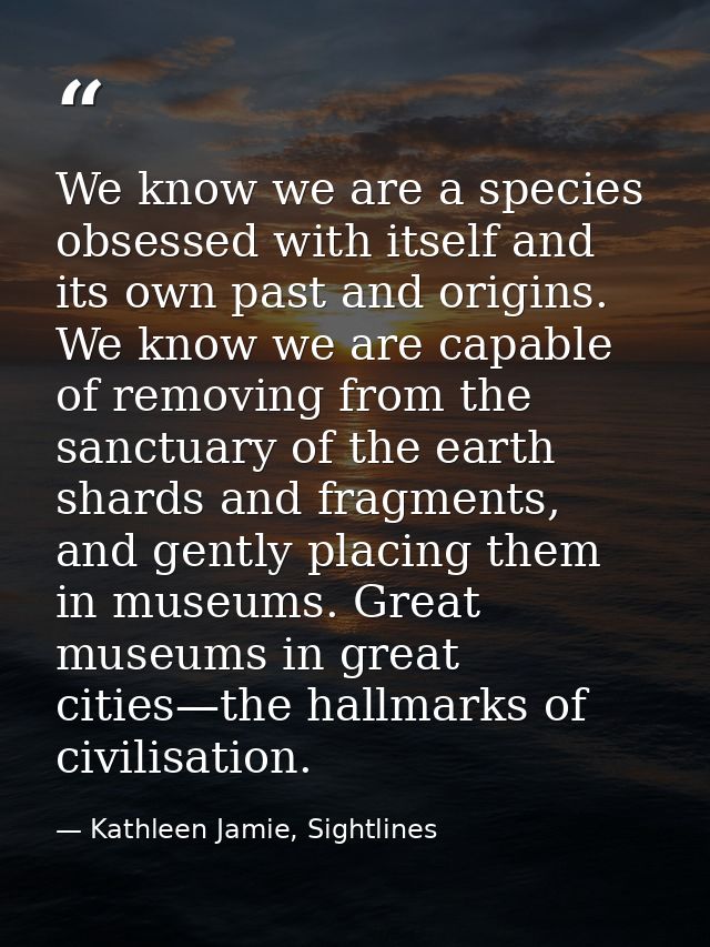 We know we are a species obsessed with itself and its own past and origins. We know we are capable of removing from the  — Kathleen Jamie, Sightlines