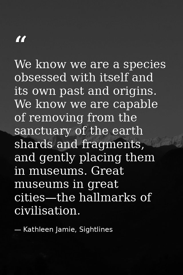 We know we are a species obsessed with itself and its own past and origins. We know we are capable of removing from the  — Kathleen Jamie, Sightlines