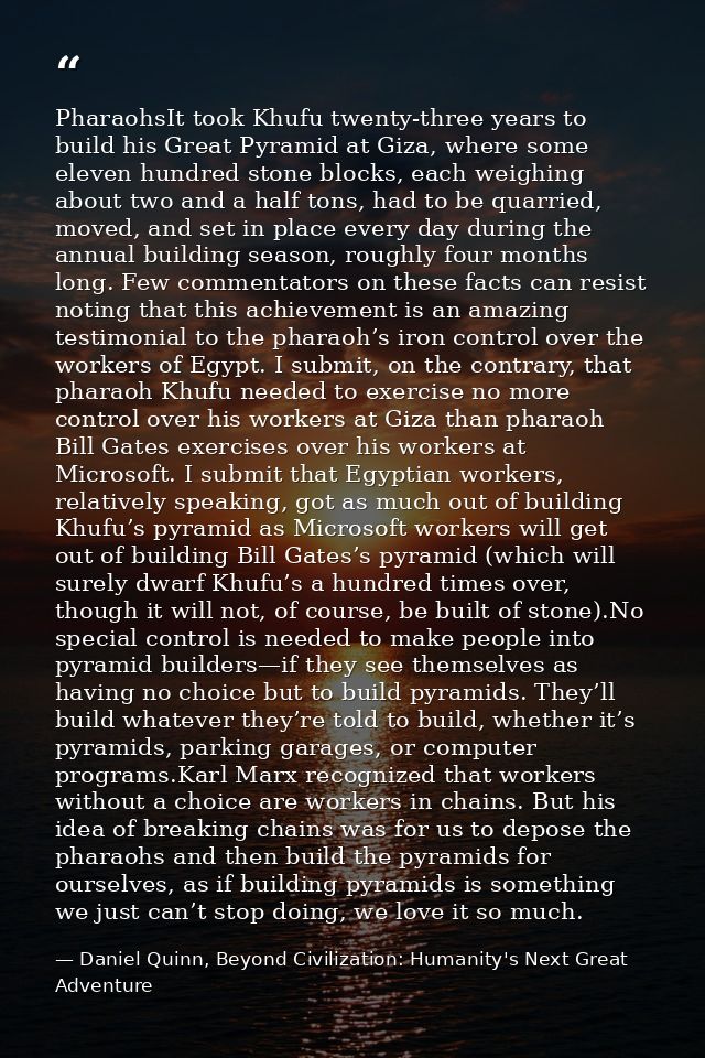PharaohsIt took Khufu twenty-three years to build his Great Pyramid at Giza, where some eleven hundred stone blocks, eac — Daniel Quinn, Beyond Civilization: Humanity's Next Great Adventure