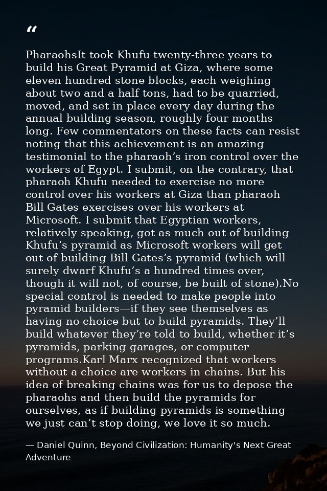 PharaohsIt took Khufu twenty-three years to build his Great Pyramid at Giza, where some eleven hundred stone blocks, eac — Daniel Quinn, Beyond Civilization: Humanity's Next Great Adventure