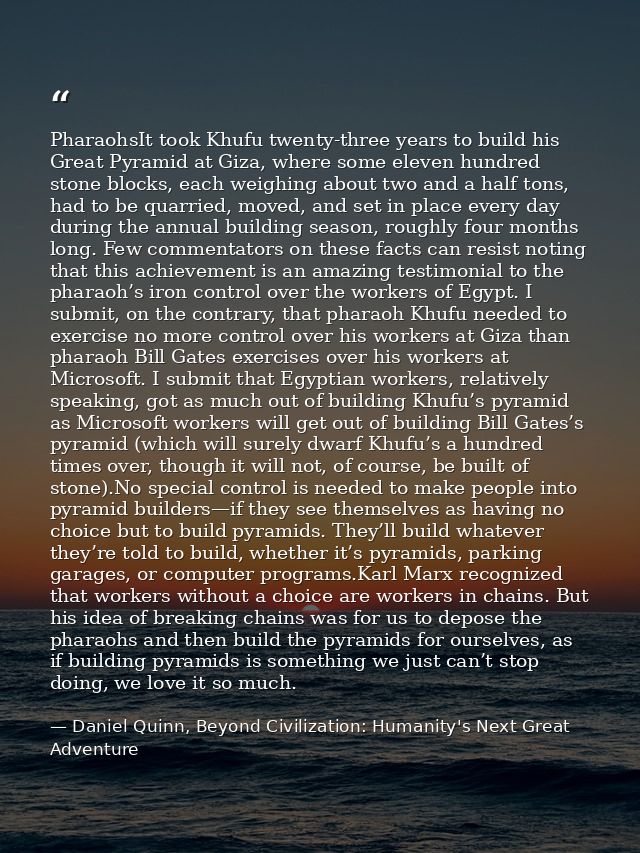 PharaohsIt took Khufu twenty-three years to build his Great Pyramid at Giza, where some eleven hundred stone blocks, eac — Daniel Quinn, Beyond Civilization: Humanity's Next Great Adventure