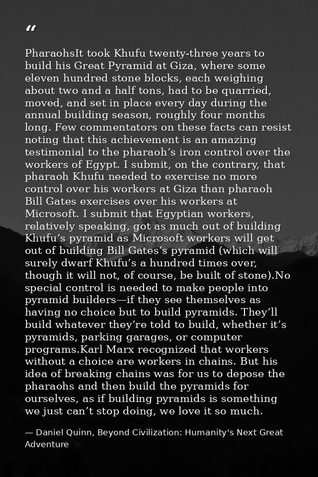 PharaohsIt took Khufu twenty-three years to build his Great Pyramid at Giza, where some eleven hundred stone blocks, eac — Daniel Quinn, Beyond Civilization: Humanity's Next Great Adventure
