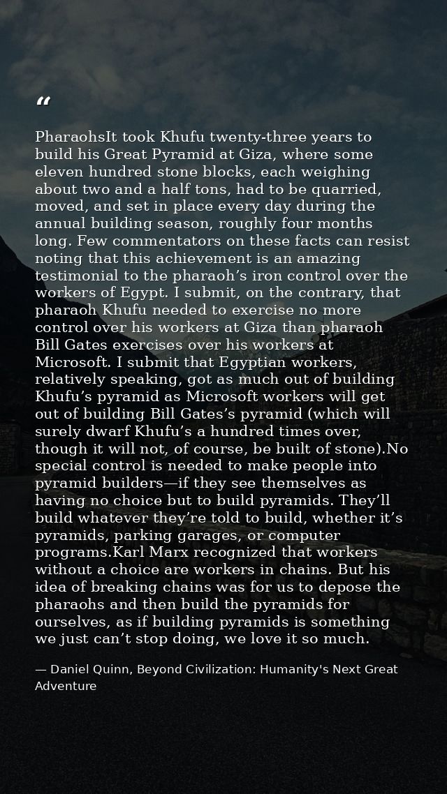 PharaohsIt took Khufu twenty-three years to build his Great Pyramid at Giza, where some eleven hundred stone blocks, eac — Daniel Quinn, Beyond Civilization: Humanity's Next Great Adventure