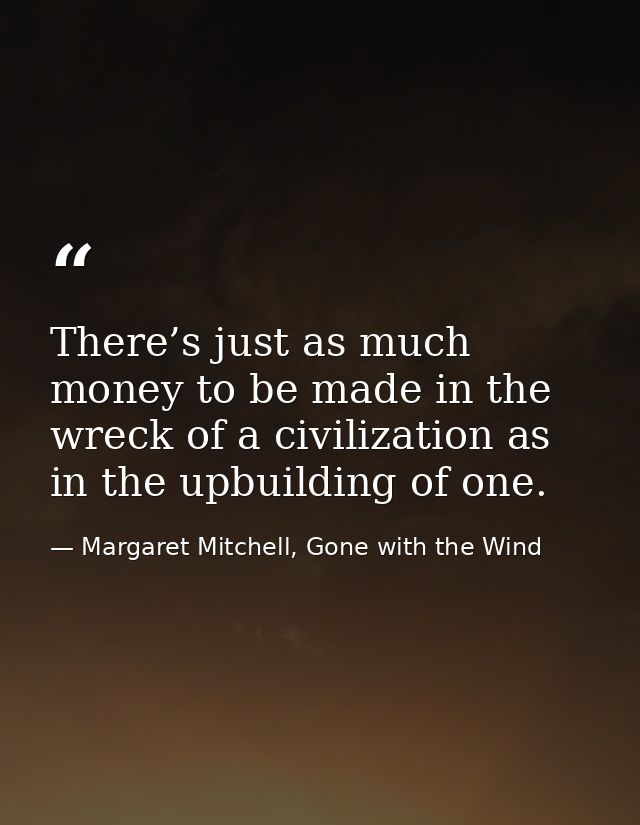 There’s just as much money to be made in the wreck of a civilization as in the upbuilding of one. — Margaret Mitchell, Gone with the Wind