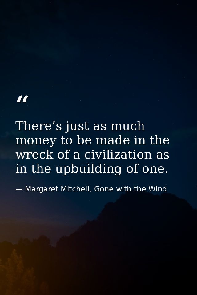 There’s just as much money to be made in the wreck of a civilization as in the upbuilding of one. — Margaret Mitchell, Gone with the Wind
