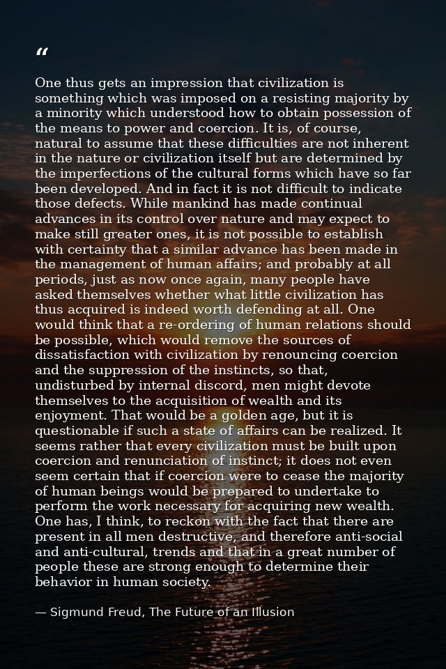 One thus gets an impression that civilization is something which was imposed on a resisting majority by a minority which — Sigmund Freud, The Future of an Illusion