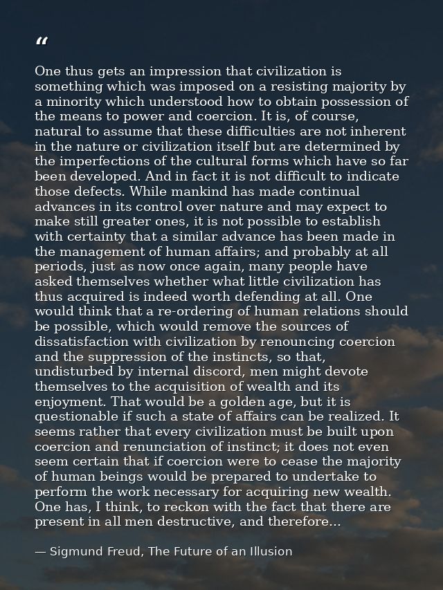 One thus gets an impression that civilization is something which was imposed on a resisting majority by a minority which — Sigmund Freud, The Future of an Illusion