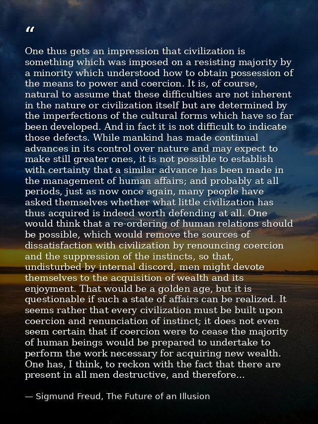 One thus gets an impression that civilization is something which was imposed on a resisting majority by a minority which — Sigmund Freud, The Future of an Illusion