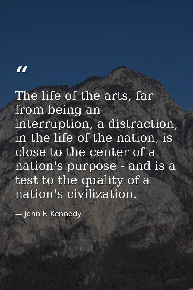 The life of the arts, far from being an interruption, a distraction, in the life of the nation, is close to the center o — John F. Kennedy