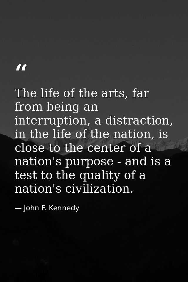 The life of the arts, far from being an interruption, a distraction, in the life of the nation, is close to the center o — John F. Kennedy
