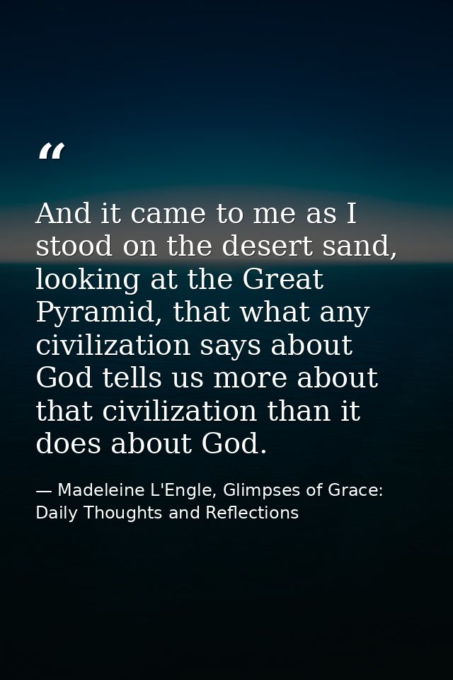 And it came to me as I stood on the desert sand, looking at the Great Pyramid, that what any civilization says about God — Madeleine L'Engle, Glimpses of Grace: Daily Thoughts and Reflections